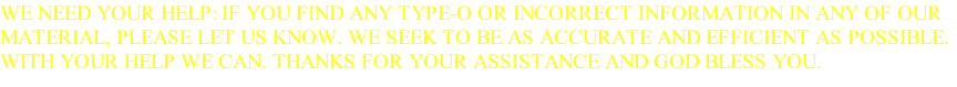 WE NEED YOUR HELP: IF YOU FIND ANY TYPE-O OR INCORRECT INFORMATION IN ANY OF OUR MATERIAL, PLEASE LET US KNOW. WE SEEK TO BE AS ACCURATE AND EFFICIENT AS POSSIBLE. WITH YOUR HELP WE CAN. THANKS FOR YOUR ASSISTANCE AND GOD BLESS YOU.