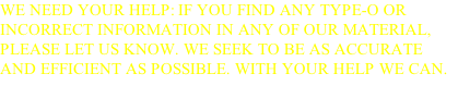 WE NEED YOUR HELP: IF YOU FIND ANY TYPE-O OR INCORRECT INFORMATION IN ANY OF OUR MATERIAL, PLEASE LET US KNOW. WE SEEK TO BE AS ACCURATE AND EFFICIENT AS POSSIBLE. WITH YOUR HELP WE CAN. THANKS FOR YOUR ASSISTANCE AND GOD BLESS YOU.