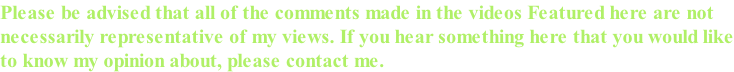 Please be advised that all of the comments made in the videos Featured here are not  necessarily representative of my views. If you hear something here that you would like to know my opinion about, please contact me.