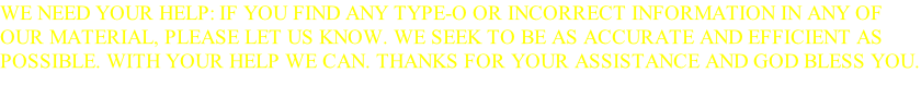 WE NEED YOUR HELP: IF YOU FIND ANY TYPE-O OR INCORRECT INFORMATION IN ANY OF OUR MATERIAL, PLEASE LET US KNOW. WE SEEK TO BE AS ACCURATE AND EFFICIENT AS POSSIBLE. WITH YOUR HELP WE CAN. THANKS FOR YOUR ASSISTANCE AND GOD BLESS YOU.